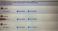 The following molecular formulas represent saturated amine compounds or unsaturated amine compounds that contain
C=C bonds. Determine whether each compound is saturated and how many
C=C bonds are present.
a C,H1N
This amine is
c and contains C=C bond(s).
b C,H12N2
correct
lamine is
and contains
C-C bond(s).
€ CH,N
This amine is
and contains
C=C bond(s).
