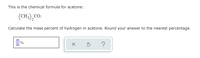This is the chemical formula for acetone:
(CH,),CO.
Calculate the mass percent of hydrogen in acetone. Round your answer to the nearest percentage.
|| %
