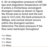 5. Air at stagnation pressure of 600
kpa and stagnation temperature of 530
K enters a frictionless convergent-
divergent nozzle as shown in figure
the throat area is 5cm2 and the exit
area is 12.5 cm2, the back pressure is
300kpa, and normal shock occurs
within the divergent section.
Determine The back pressure if the
flow were isentropic throughout
Оa- 38kpa
Ob- 48kpa
Ос- 58kpa
Od- 68kpa
