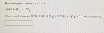 The following reaction has a K = 0.145
2BrCl > Br₂ + Cl₂
2
If the concentrations are [BrCl] = 0.050 M, [Br2] = 0.035 M, and [Cl2] = 0.030M, Calculate Q.
[