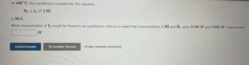 At 448°C, the equilibrium constant for the reaction:

\[ \text{H}_2 + \text{I}_2 \rightleftharpoons 2 \text{HI} \]

is 50.5.

What concentration of \(\text{I}_2\) would be found in an equilibrium mixture in which the concentrations of \(\text{HI}\) and \(\text{H}_2\) were 0.540 M and 0.055 M, respectively?

\[ \_\_\_\_\_\_ \, \text{M} \]

Buttons below:

- Submit Answer
- Try Another Version

Note: 10 item attempts remaining.