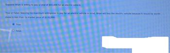 Suppose Brian is willing to pay a total of $90,000 for an electric vehicle.
True or False: Keeping his maximum willingness to pay for an electric vehicle in mind, Brian will buy the electric vehicle because it would be worth
more to him than its market price of $135,000.
True
False