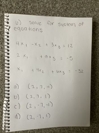 (6)
Solue for system of
equations
-X2
4x₁ - x₂ + 3x3 = 12
+ 9x3 = -5
2 x₁
X
4х2
+ 4x₂
+ 6x3 = -32
a)
(2,7,-)
b) (2, 7, 1)
c)
(2₁-7, -1)
d)
(2, -7,1)