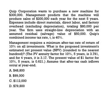 Quip Corporation wants to purchase a new machine for
$300,000. Management predicts that the machine will
produce sales of $200,000 each year for the next 5 years.
Expenses include direct materials, direct labor, and factory
overhead (excluding depreciation), totaling $80,000 per
year. The firm uses straight-line depreciation with an
assumed residual (salvage) value of $50,000. Quip's
combined income tax rate, t, is 40%.
Management requires a minimum after-tax rate of return of
10% on all investments. What is the proposed investment's
estimated net present value (NPV) (rounded to the nearest
hundred)? (The PV annuity factor for 10%, 5 years, is 3.791,
and for 4 years, it is 3.17. The present value of $1 factor for
10%, 5 years, is 0.621.) Assume that after-tax cash inflows
occur at year-end.
A. $48,800
B. $99,000
C. $112,000
D. $79,800