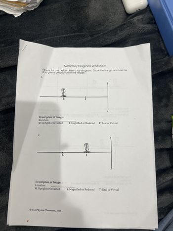 1.
Mirror Ray Diagrams Worksheet
For each case below draw a ray diagram. Draw the image as an arrow
and give a description of the image.
C
F
Description of Image:
Location:
O: Upright or Inverted
S: Magnified or Reduced T: Real or Virtual
2.
C
F
Description of Image:
Location:
O: Upright or Inverted
S: Magnified or Reduced T: Real or Virtual
© The Physics Classroom, 2009