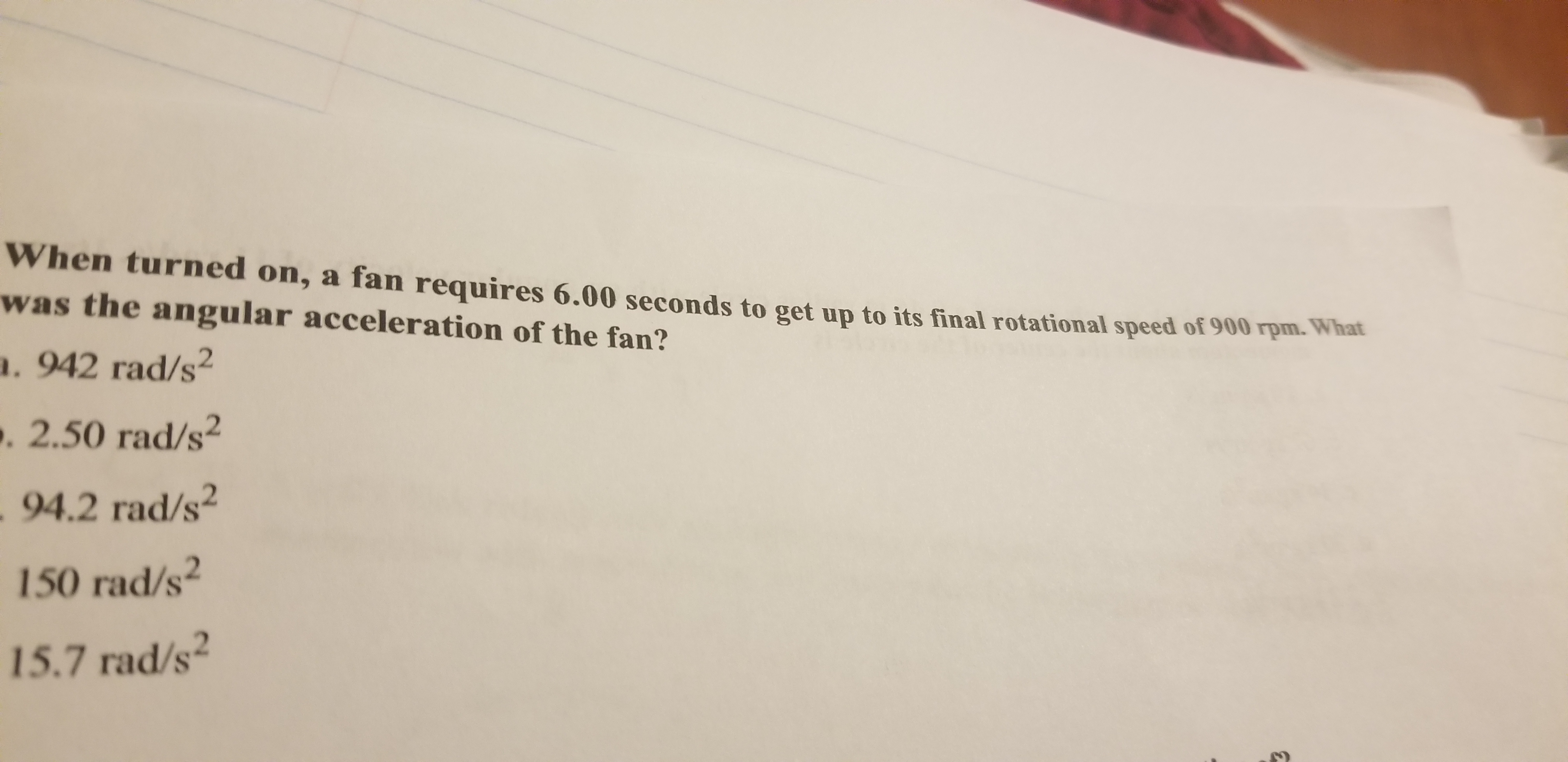 When turned on, a fan requires 6.00 seconds to get up to its final rotational speed of 900 rpm. What
was the angular acceleration of the fan?
. 942 rad/s2
. 2.50 rad/s2
94.2 rad/s2
150 rad/s2
15.7 rad/s
