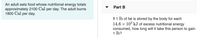 An adult eats food whose nutritional energy totals
approximately 2100 Cal per day. The adult burns
1800 Cal per day.
Part B
If 1 lb of fat is stored by the body for each
14.6 × 10³ kJ of excess nutritional energy
consumed, how long will it take this person to gain
1 lb?
