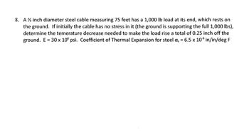 8. A ½ inch diameter steel cable measuring 75 feet has a 1,000 lb load at its end, which rests on
the ground. If initially the cable has no stress in it (the ground is supporting the full 1,000 lbs),
determine the temerature decrease needed to make the load rise a total of 0.25 inch off the
ground. E = 30 x 106 psi. Coefficient of Thermal Expansion for steel as = 6.5 x 106 in/in/deg F