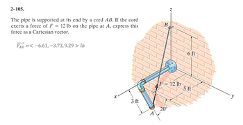 2-105.
The pipe is supported at its end by a cord AB. If the cord
exerts a force of F 12 lb on the pipe at A, express this
force as a Cartesian vector.
=
FAB =<-6.61, -3.73, 9.29 > lb
X
3 ft
A
B
Z
F = 12 lb
20°
6 ft
5 ft
y