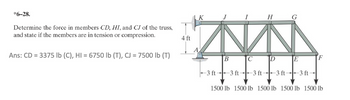 *6-28.
Determine the force in members CD, HI, and CJ of the truss,
and state if the members are in tension or compression.
Ans: CD = 3375 lb (C), HI = 6750 lb (T), CJ = 7500 lb (T)
4 ft
K
I
H
G
B
C
D
E
-3 ft
-3 ft
-3 ft-
-3 ft -3 ft
1500 lb 1500 lb 1500 lb 1500 lb 1500 lb