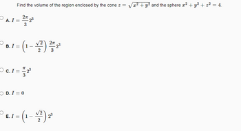 **Problem:**

Find the volume of the region enclosed by the cone \( z = \sqrt{x^2 + y^2} \) and the sphere \( x^2 + y^2 + z^2 = 4 \).

**Choices:**

- **A.** \( I = \frac{2\pi}{3} 2^3 \)

- **B.** \( I = \left(1 - \frac{\sqrt{2}}{2}\right) \frac{2\pi}{3} 2^3 \)

- **C.** \( I = \frac{\pi}{3} 2^3 \)

- **D.** \( I = 0 \)

- **E.** \( I = \left(1 - \frac{\sqrt{2}}{2}\right) 2^3 \)