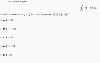 Find the line integral
where C is the semicircle y = √16 - x² traversed from (4,0) to (-4,0).
O A. I = 96
OB. I
=
-160
O C. I = 80
OD. I = -24
OE. I = 0
(3x - 5y) ds,