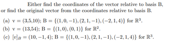 Either find the coordinates of the vector relative to basis B,
or find the original vector from the coordinates relative to basis B.
(a) v = (3,5,10); B = {(1,0,−1), (2, 1, −1), (-2, 1,4)} for R³.
(b) v = (13,54); B = {(1,0), (0, 1)} for R².
(c) [v]B = (10,-1, 4); B = {(1,0,−1), (2, 1, −1), (−2, 1,4)} for R³.