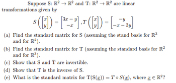 Suppose S: R² → R² and T: R² → R² are linear
transformations given by
3x y
(0)-[-1-(C)-[22]
T
-x-3y]
(a) Find the standard matrix for S (assuming the stand basis for R³
and for R²).
(b) Find the standard matrix for T (assuming the standard basis for R²
and for R³).
(c) Show that S and T are invertible.
(d) Show that T is the inverse of S.
(e) What is the standard matrix for T(S(z)) = To S(1), where I = R²?