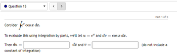 Question 15
er fe* co
To evaluate this using integration by parts, we'll let u = e² and du = cos z dz.
Then du =
dz and v=
constant of integration)
Consider
cos z dz.
Part 1 of 2
(do not include a