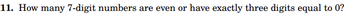 11. How many 7-digit numbers are even or have exactly three digits equal to 0?