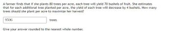 A farmer finds that if she plants 80 trees per acre, each tree will yield 70 bushels of fruit. She estimates
that for each additional tree planted per acre, the yield of each tree will decrease by 4 bushels. How many
trees should she plant per acre to maximize her harvest?
9506
trees
Give your answer rounded to the nearest whole number.