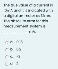 The true value of a current is
10mA and it is indicated with
a digital ammeter as 12mA.
The absolute error for this
measurement system is
_mĀA.
O a. 0.16
O b. 0.2
O C. -2
O d. 2
