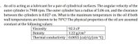 . An oil is acting as a lubricant for a pair of cylindrical surfaces. The angular velocity of the
outer cylinder is 7908 rpm. The outer cylinder has a radius of 5.06 cm, and the clearance
between the cylinders is 0.027 cm. What is the maximum temperature in the oil if both
wall temperatures are known to be 70°C? The physical properties of the oil are assumed
constant at the following values:
Viscosity
Density
92.3 cP
1.22 g/cm³
Thermal conductivity 0.0055 (cal/s)/(cm °C)
