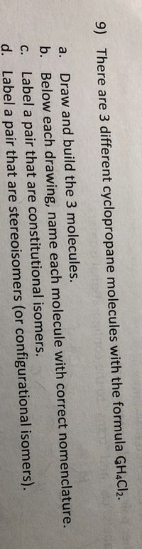 9) There are 3 different cyclopropane molecules with the formula GHĄC12.
a.
Draw and build the 3 molecules.
b. Below each drawing, name each molecule with correct nomenclature.
Label a pair that are constitutional isomers.
d. Label a pair that are stereoisomers (or configurational isomers).
С.
