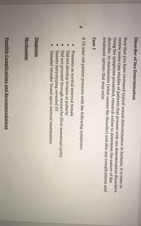 Disorder of Sex Determination
Now that you have reviewed typical sexual determination in humans, it is time to
review some case studies of patients that present with sex determination disorders.
Using the symptoms presented, research online to determine the nature of the
disorder, its mechanism (what causes the disorder) and also any complications and
treatment options that may exist.
Case 1
A 16-year old patient presents with the following symptoms:
Presents as normal external female
Did not develop breasts at puberty
Did not proceed through menarche (first menstrual cycle)
Genetic karyotyping revealed XY
Gonadal 'streaks' found upon internal examination
Diagnosis
Mechanism
Possible Complications and Recommendations
