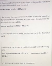 1. Determine the maximum mass of aspirin that can be made from
the amount of salicylic acid you used.
mass (salicylic acid) = 2.004 grams
%3D
2. Determine the maximum mass of aspirin that can be made from
the volume of acetic anhydride acid you used. Hint: you need the
density of acetic anhydride.
volume (acetic anhydride) = 4.872 mL
3. Indicate which of the above amounts represents the theoretical
yield.
4. Find the actual amount of aspirin produced from the following
data:
mass aspirin and crucible = 3.216 g
0.942 g
mass empty crucible =
5. Calculate the percent yield of your aspirin.
