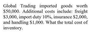 Global Trading imported goods worth
$50,000. Additional costs include: freight
$3,000, import duty 10%, insurance $2,000,
and handling $1,000. What the total cost of
inventory.