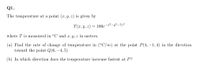 Q1.
The temperature at a point (x, y, z) is given by
T(x, y, z) = 100e¬ª²-y²-72²
where T is measured in °C and x, y, z in meters.
(a) Find the rate of change of temperature in (°C/m) at the point P(4, –1, 4) in the direction
toward the point Q(6, -4, 5)
(b) In which direction does the temperature increase fastest at P?
