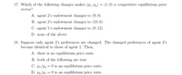 17. Which of the following changes makes (pr, Py) = (1,0) a competitive equilibrium price
vector?
A. agent 2's endowment changes to (9,0)
B. agent 2's endowment changes to (10,0)
C. agent l's endowment changes to (0, 12)
D. none of the above
18. Suppose only agent 2's preferences are changed. The changed preferences of agent 2's
become identical to those of agent 1. Then,
A. there is no equilibrium price ratio
B. both of the following are true
C. Pa/Py = 0 is an equilibrium price ratio
D. Py/Pa = 0 is an equilibrium price ratio
