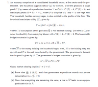 1. An economy comprises of a consolidated household sector, a firm sector and the gov-
ernment. The household supplies labour (L) to the firm. The firm produces a single
good (Y) by means of a production function Y = F (L), F' (L) > 0, F" (L) < 0, and
maximizes profits II = PY – WL, where P is the price of Y and W is the wage rate.
The household, besides earning wages, is also entitled to the profits of the firm. The
household maximizes utility (U), given by
U = }In C + In () – a (L),
where C is consumption of the good and is real balance holding. The term d (L) de-
notes the disutility from supplying labour with d' (L) > 0, d" (L) > 0. The household's
budget constraint is given by:
PC + M = WL +II+ M – PT,
where M is the money holding the household begins with, M is the holding they end
up with and T is the real taxes levied by the government. The government's demand
for the good is given by G. The government's budget constraint is given by:
M – M = PG – PT.
Goods market clearing implies Y =C +G.
Prove that * € (0, 1), and that government expenditure crowds out private
consumption (i.e., E< 0).
(b) Show that everything else remaining the same, a rise in M leads to an equipro-
portionate rise in P.
