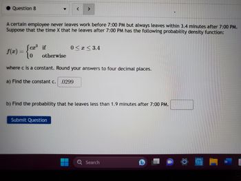 Question 8
A certain employee never leaves work before 7:00 PM but always leaves within 3.4 minutes after 7:00 PM.
Suppose that the time X that he leaves after 7:00 PM has the following probability density function:
Jcx³ if
lo otherwise
where c is a constant. Round your answers to four decimal places.
f(x) =
< >
a) Find the constant c. .0299
0≤x≤ 3.4
Submit Question
b) Find the probability that he leaves less than 1.9 minutes after 7:00 PM.
Q Search