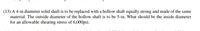 (13) A 4-in diameter solid shaft is to be replaced with a hollow shaft equally strong and made of the same
material. The outside diameter of the hollow shaft is to be 5-in. What should be the inside diameter
for an allowable shearing stress of 6,000psi.