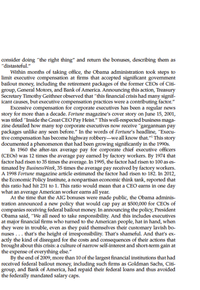 consider doing "the right thing" and return the bonuses, describing them as
"distasteful."
Within months of taking office, the Obama administration took steps to
limit executive compensation at firms that accepted significant govemment
bailout money, including the retirement packages of the former CEOS of Citi-
group, General Motors, and Bank of America. Announcing this action, Treasury
Secretary Timothy Geithner observed that "this financial crisis had many signif-
icant causes, but executive compensation practices were a contributing factor."
Excessive compensation for corporate executives has been a regular news
story for more than a decade. Fortune magazine's cover story on June 15, 2001,
was titled "Inside the Great CEO Pay Heist." This well-respected business maga-
zine detailed how many top corporate executives now receive "gargantuan pay
packages unlike any seen before." In the words of Fortune's headline, "Execu-
tive compensation has become highway robbery-we all know that."" This story
documented a phenomenon that had been growing significantly in the 1990s.
In 1960 the after-tax average pay for corporate chief executive officers
(CEOS) was 12 times the average pay eamed by factory workers. By 1974 that
factor had risen to 35 times the average. In 1995, the factor had risen to 100 as es-
timated by BusinessWeek, 35 times the average pay received by factory workers.
A 1998 Fortune magazine article estimated the factor had risen to 182. In 2012,
the Economic Policy Institute, a nonpartisan economic think tank, reported that
this ratio had hit 231 to 1. This ratio would mean that a CEO earns in one day
what an average American worker earns all year.
At the time that the AIG bonuses were made public, the Obama adminis-
tration announced a new policy that would cap pay at $500,000 for CEOS of
companies receiving federal bailout money. In announcing the policy, President
Obama said, "We all need to take responsibility. And this includes executives
at major financial firms who turned to the American people, hat in hand, when
they were in trouble, even as they paid themselves their customary lavish bo-
nuses ... that's the height of irresponsibility. That's shameful. And that's ex-
actly the kind of disregard for the costs and consequences of their actions that
brought about this crisis: a culture of narrow self-interest and short-term gain at
the expense of everything else."
By the end of 2009, more than 10 of the largest financial institutions that had
received federal bailout money, including such firms as Goldman Sachs, Citi-
group, and Bank of America, had repaid their federal loans and thus avoided
the federally mandated salary caps.
