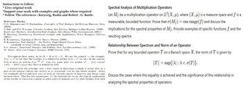 Instructions to follow:
* Give original work
*Support your work with examples and graphs where required
* Follow The references: Kreyszig, Rudin and Robert. G. Bartle.
Reference Books:
C.D. Aliprantis and O. Burkinshaw, Principles of Real Analysis, 3rd Edition, Harcourt Asia,
(2000)
J. Bak and D.J. Newman, Complex Analysis, 2nd Edition, Springer Indian Reprint, (2009)
Bartle and Sherbert, Introductory Real Analysis, 3rd edition, Wiley International, (2001)
E. Kreyszig, Introductory Functional Analysis with Applications, Wiley Singapore Edition,
(2001).
S. Kumaresan, Topology of Metric Spaces, Narosa, (2005).
S. Kumaresun, Real Analysis - An Outline, Unpublished Course Notes
(available at http://atts.org.in/downloads)
B.V. Limaye, Functional Analysis, 2nd Edition, New Age International Ltd., (1996).
W. Rudin, Real and Complex Analysis, TMH Edition, 1973.
f(x)
Throughout these notes, we let KR or K = C. We use the symbol, for example,
to say that the function f is defined by setting f(x)=2 for all z in the domain.
This is same as writing f(x) 2. Can you guess what the symbol 2
LIIS RIIS means that RIIS is defined by LIIS.
f(x) means?
I started with the principle that a first course in functional analysis is meant first as a
part of the general culture and second as an important tool for any future analyst. Ilence
the emphasis all through had been to look at concrete spaces of function and linear maps
Spectral Analysis of Multiplication Operators
Let My be a multiplication operator on L2(X,14), where (X,4) is a measure space and f is a
measurable, bounded function. Prove that σ (M+) = ess range(f) and discuss the
implications for the spectral properties of My. Provide examples of specific functions f and the
resulting spectra.
Relationship Between Spectrum and Norm of an Operator
Prove that for any bounded operator T on a Banach space X, the norm of T is given by
||T|| = sup{|A| : A € σ(T)}.
between them. This has two advantages: (1) the students get to see the typical applications Discuss the cases where this equality is achieved and the significance of this relationship in
of the results of functional analysis to other parts of analysis and (2) while dealing with such
analyzing the spectral properties of operators.