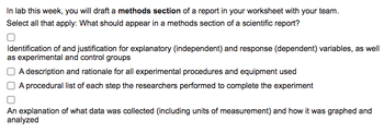 In lab this week, you will draft a methods section of a report in your worksheet with your team.
Select all that apply: What should appear in a methods section of a scientific report?
Identification of and justification for explanatory (independent) and response (dependent) variables, as well
as experimental and control groups
A description and rationale for all experimental procedures and equipment used
A procedural list of each step the researchers performed to complete the experiment
An explanation of what data was collected (including units of measurement) and how it was graphed and
analyzed