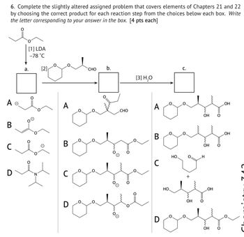 6. Complete the slightly altered assigned problem that covers elements of Chapters 21 and 22
by choosing the correct product for each reaction step from the choices below each box. Write
the letter corresponding to your answer in the box. [4 pts each]
A o
B
C
a.
[1] LDA
-78°С
[2]
CHO
b.
[3] H20
C.
A
A
CHO
Он
B
D
C
D
B
C
но.
D
но.
+
Он
Он
H
OH
Он
ОН
ОН
ста