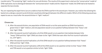 Transcription:

---

transferred to "14N-containing "light" medium for one cell division. The results of this experiment ruled out the "conservative" model of DNA replication, but to distinguish between the "semiconservative" model and the "dispersive" model, the DNA had to be heated to separate the two strands.

You are repeating the experiment, but are unable to heat the DNA to perform the second part. However, you realize that allowing the bacteria to undergo a second round of division would also distinguish between the different models. Which of the following would you expect to see as a result after the second division in "light" medium?

Choose one:

- A. After the second division, one population of DNA would run at the same position as DNA from bacteria grown fully in "light" medium, and one population would run at a position halfway between fully "heavy" and fully "light" DNA.

- B. After the second round of replication, all of the DNA would run at a position intermediate between fully "heavy" DNA and fully "light" DNA, but closer to the "light" DNA than seen after the first round of replication (i.e., 3/4 "light").

- C. After the second round of replication, all of the DNA would run at a position halfway between fully "heavy" DNA and fully "light" DNA.

- D. After the second round of replication, 25% of the DNA would run at a position similar to fully "heavy" DNA, and 75% would run at a position similar to fully "light" DNA.

---