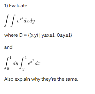 The problem asks to evaluate the double integral 

\[
\int \int e^{x^2} \, dx \, dy
\]

where the region \( D = \{(x, y) \mid y \leq x \leq 1, \, 0 \leq y \leq 1\} \), and also evaluate

\[
\int_0^1 \int_y^1 e^{x^2} \, dx \, dy
\]

It further asks to explain why these two expressions are the same.

**Explanation:**

The problem involves evaluating a double integral of the function \( e^{x^2} \) over the region \( D \) in the plane. The region \( D \) is defined by the inequalities \( y \leq x \leq 1 \) and \( 0 \leq y \leq 1 \).

In the first integral, the order of integration is \( dx \, dy \), indicating that we integrate with respect to \( x \) first and then \( y \). In the second integral, the order is reversed, \( dy \, dx \).

**Why they're the same:**

The reason the two integrals are equivalent is due to Fubini’s Theorem, which allows for the interchange of the order of integration, given that the function and the region are well-behaved (usually meaning the function is continuous and the region is bounded and measurable).

In this scenario, the change of order corresponds to integrating over the same region \( D \) but changing the path of integration. When changing the order, the limits of integration must also be adjusted to reflect this new order while still describing the same area.

For the double integral \( \int \int e^{x^2} \, dx \, dy \), first, the limits are defined by \( y \leq x \leq 1 \). For the iterated integral \( \int_0^1 \int_y^1 e^{x^2} \, dx \, dy \), we integrate from \( y \) to \( 1 \) with respect to \( x \), for each fixed \( y \), over the same area.

By changing the order of integration appropriately, we confirm the two expressions evaluate to the same value.