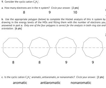 9. Consider the cyclic cation C,H,*.
a. How many electrons are in the n system? Circle your answer. [2 pts]
8
9
10
b. Use the appropriate polygon (below) to complete the Hückel analysis of this π system by
drawing in the energy levels of the MOs and filling them with the number of electrons you
answered in part a. Only one of the four polygons is correct for the analysis in both ring size and-
orientation. [6 pts]
8
8
9
9
c. Is the cyclic cation C,H,* aromatic, antiaromatic, or nonaromatic? Circle your answer. [2 pts]
aromatic
antiaromatic
nonaromatic