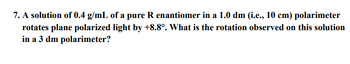 7. A solution of 0.4 g/mL of a pure R enantiomer in a 1.0 dm (i.e., 10 cm) polarimeter
rotates plane polarized light by +8.8°. What is the rotation observed on this solution
in a 3 dm polarimeter?