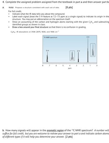 4. Complete the assigned problem assigned from the textbook in part a and then answer part b
a.
15.52 Propose a structure consistent with each set of data.
For full credit,
[8 pts]
.
Indicate what the IR data tells you about the compound.
Label each signal (treat the 5 H feature at 7.2-7.5 ppm as a single signal) to indicate its origin in the
structure. You may put an abbreviation on the spectrum itself.
Show an accounting of the carbon and hydrogen atoms starting with the given CH,, and subtracting
identified groups as shown in class.
•
Draw a box around your final structure so that there is no confusion in grading.
C8H10: IR absorptions at 3108-2875, 1606, and 1496 cm-1
1H NMR spectrum
5 H
2 H
3 H
8
7
6 5
4
3 2
1
ppm
b. How many signals will appear in the aromatic region of the 13C NMR spectrum? A number will
suffice for full credit, but you are welcome to redraw your answer to part a and indicate carbon atoms
of different types if it will help you determine your answer. [2 pts]