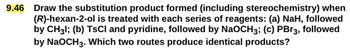 9.46
Draw the substitution product formed (including stereochemistry) when
(R)-hexan-2-ol is treated with each series of reagents: (a) NaH, followed
by CH3l; (b) TsCI and pyridine, followed by NaOCH3; (c) PBг3, followed
by NaOCH3. Which two routes produce identical products?