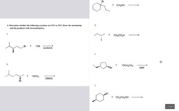 6. Determine whether the following reactions are SN1 or SN2. Draw the mechanism
and the products with stereochemistry.
a.
b.
Br
Br
+
"CN
+ -OCH 3
acetone
DMSO
d.
e.
f.
Br
11
+ CH3OH
+ CH3CO₂H
Dº
Br
+ -OCH₂CH3
+ CH3CH₂OH
DMF
1, 2 of 2