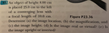 **Problem 37:**

An object of height 8.00 cm is placed 25.0 cm to the left of a converging lens with a focal length of 10.0 cm.

Determine:
(a) The image location.
(b) The magnification.
(c) The image height.
(d) Is the image real or virtual?
(e) Is the image upright or inverted? 

**Figure P23.36:** [The figure referenced is not available.]