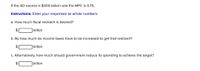 If the AD excess is $300 billion and the MPC is 0.75,
Instructions: Enter your responses as whole numbers.
a. How much fiscal restraint is desired?
$
|billion
b. By how much do income taxes have to be increased to get that restraint?
2$
|billion
c. Alternatively, how much should government reduce its spending to achieve the target?
2$
billion
