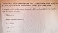 Leonardo, who is married but files separately, earns $105,000 of taxable income. He also has
$11,000 in city of Tulsa bonds. His wife, Theresa, earns $62,000 of taxable income.
If Leonardo and his wife file married filing jointly in 2019, what would be their average tax
rate? (Use tax rate schedule)
17.04 percent
None of the choices are correct
13.41 percent
23.41 percent
20.11 percent
