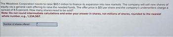 The Meadows Corporation needs to raise $65.1 million to finance its expansion into new markets. The company will sell new shares of
equity via a general cash offering to raise the needed funds. The offer price is $51 per share and the company's underwriters charge a
spread of 8.5 percent. How many shares need to be sold?
Note: Do not round intermediate calculations and enter your answer in shares, not millions of shares, rounded to the nearest
whole number, e.g., 1,234,567.
Number of shares offered