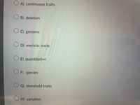 O A) continuous traits
O B) deletion
O C) genome
O D) meristic traits
O E) quantitative
O F) species
O G) threshold traits
O H) variation
