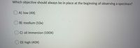 Which objective should always be in place at the beginning of observing a specimen?
O A) low (4X)
B) medium (10x)
C) oil immersion (100X)
D) high (40X)
