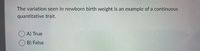 The variation seen in newborn birth weight is an example of a continuous
quantitative trait.
O A) True
B) False
